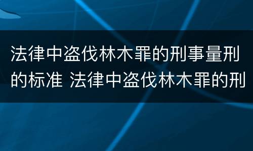 法律中盗伐林木罪的刑事量刑的标准 法律中盗伐林木罪的刑事量刑的标准是多少