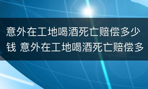 意外在工地喝酒死亡赔偿多少钱 意外在工地喝酒死亡赔偿多少钱啊