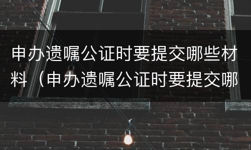 申办遗嘱公证时要提交哪些材料（申办遗嘱公证时要提交哪些材料呢）