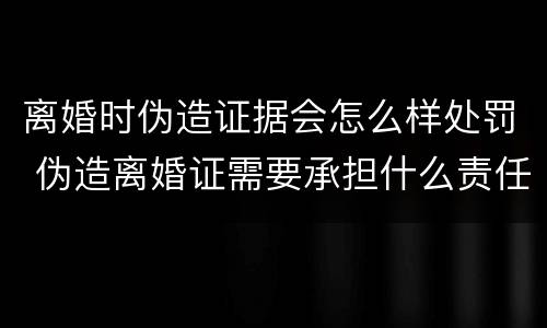 离婚时伪造证据会怎么样处罚 伪造离婚证需要承担什么责任