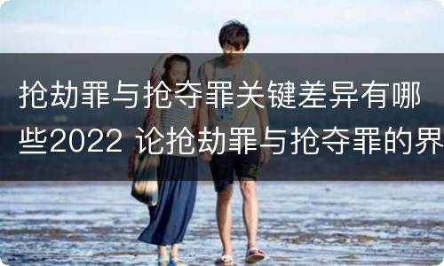 抢劫罪与抢夺罪关键差异有哪些2022 论抢劫罪与抢夺罪的界限