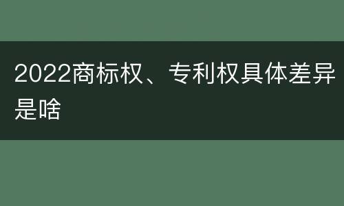 2022商标权、专利权具体差异是啥