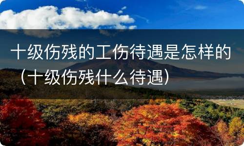 十级伤残的工伤待遇是怎样的（十级伤残什么待遇）