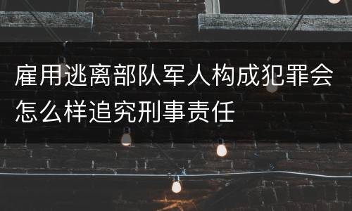 雇用逃离部队军人构成犯罪会怎么样追究刑事责任