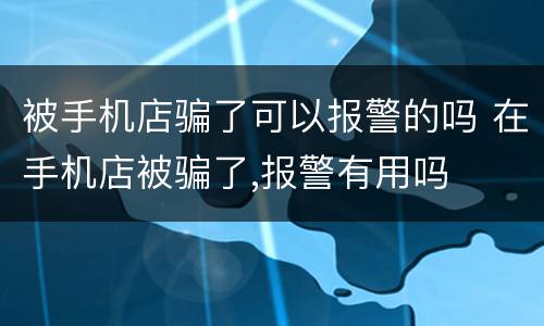 被手机店骗了可以报警的吗 在手机店被骗了,报警有用吗