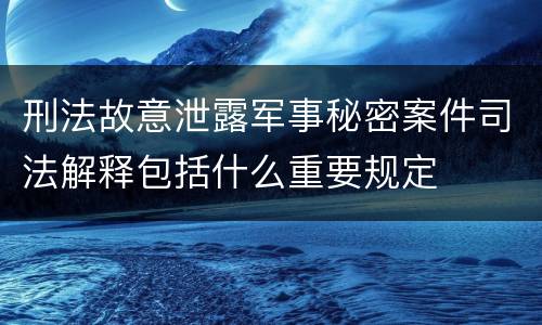 刑法故意泄露军事秘密案件司法解释包括什么重要规定