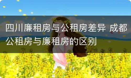 四川廉租房与公租房差异 成都公租房与廉租房的区别