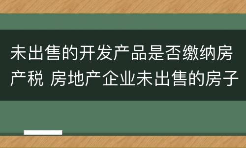 未出售的开发产品是否缴纳房产税 房地产企业未出售的房子是否要交房产税