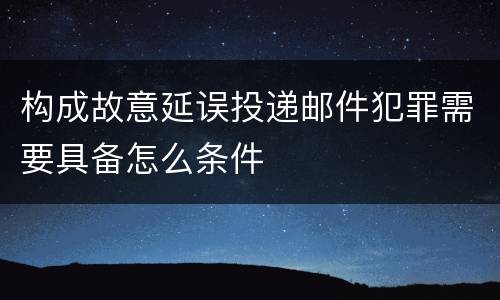 构成故意延误投递邮件犯罪需要具备怎么条件