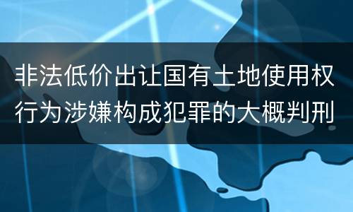 非法低价出让国有土地使用权行为涉嫌构成犯罪的大概判刑多久