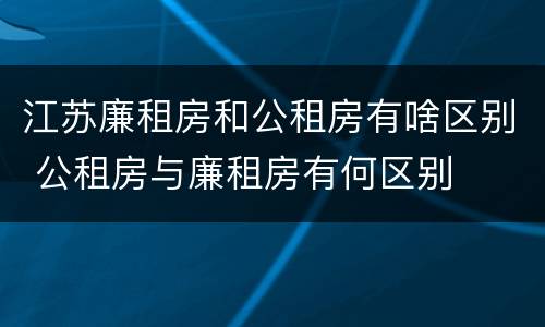 江苏廉租房和公租房有啥区别 公租房与廉租房有何区别