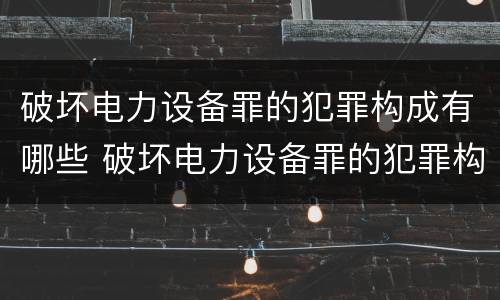 破坏电力设备罪的犯罪构成有哪些 破坏电力设备罪的犯罪构成有哪些类型