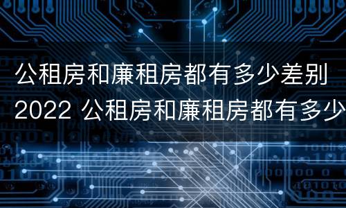 公租房和廉租房都有多少差别2022 公租房和廉租房都有多少差别2022上海