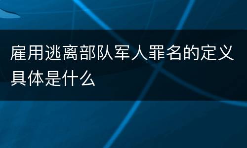 雇用逃离部队军人罪名的定义具体是什么
