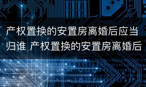产权置换的安置房离婚后应当归谁 产权置换的安置房离婚后应当归谁管