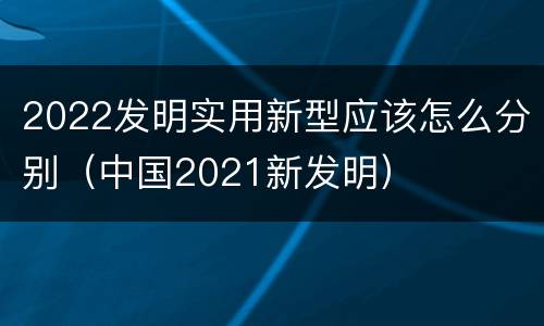 2022发明实用新型应该怎么分别（中国2021新发明）