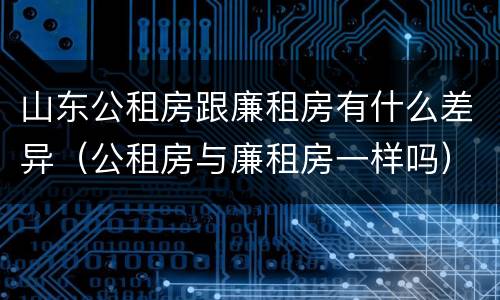 山东公租房跟廉租房有什么差异（公租房与廉租房一样吗）