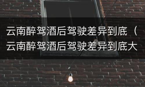 云南醉驾酒后驾驶差异到底（云南醉驾酒后驾驶差异到底大不大）