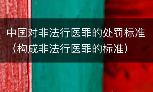 中国对非法行医罪的处罚标准（构成非法行医罪的标准）