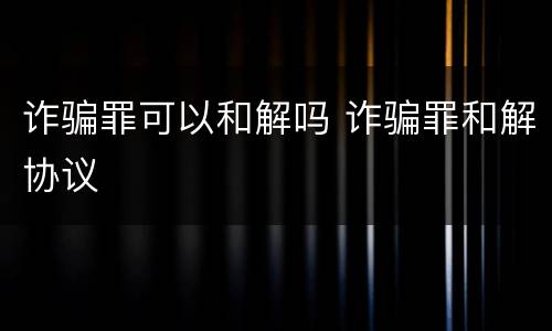 诈骗罪可以和解吗 诈骗罪和解协议