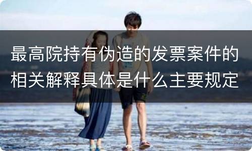 最高院持有伪造的发票案件的相关解释具体是什么主要规定