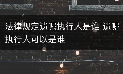 法律规定遗嘱执行人是谁 遗嘱执行人可以是谁