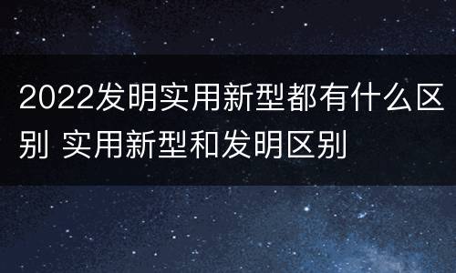 2022发明实用新型都有什么区别 实用新型和发明区别