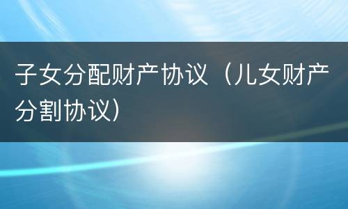 子女分配财产协议（儿女财产分割协议）