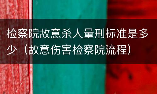 检察院故意杀人量刑标准是多少（故意伤害检察院流程）