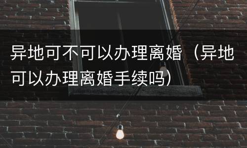 异地可不可以办理离婚（异地可以办理离婚手续吗）