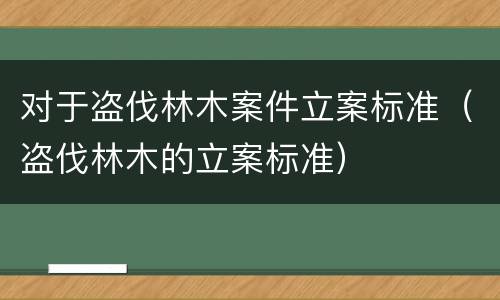 对于盗伐林木案件立案标准（盗伐林木的立案标准）