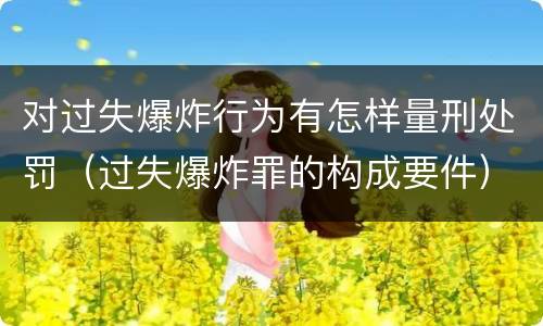 对过失爆炸行为有怎样量刑处罚（过失爆炸罪的构成要件）