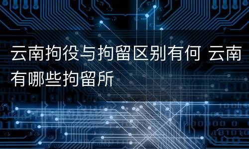 云南拘役与拘留区别有何 云南有哪些拘留所