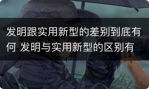 发明跟实用新型的差别到底有何 发明与实用新型的区别有