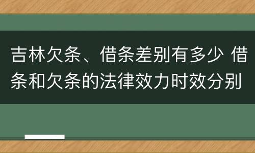 吉林欠条、借条差别有多少 借条和欠条的法律效力时效分别是多久