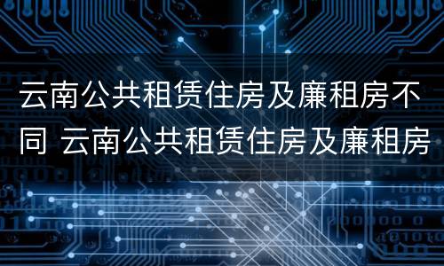云南公共租赁住房及廉租房不同 云南公共租赁住房及廉租房不同区别