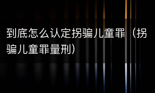 到底怎么认定拐骗儿童罪（拐骗儿童罪量刑）