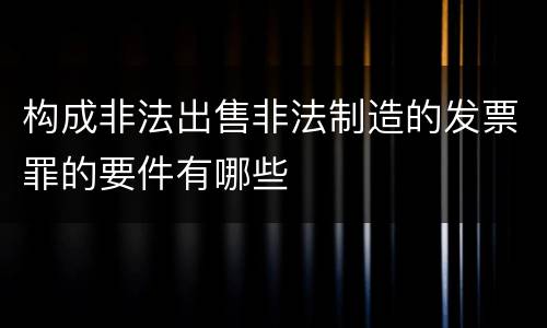 构成非法出售非法制造的发票罪的要件有哪些