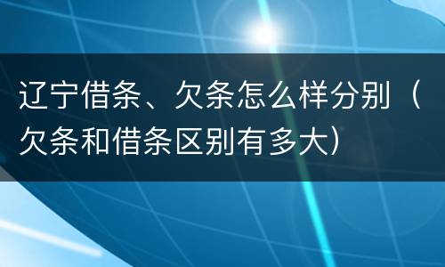 辽宁借条、欠条怎么样分别（欠条和借条区别有多大）