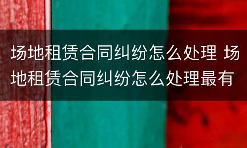 场地租赁合同纠纷怎么处理 场地租赁合同纠纷怎么处理最有效
