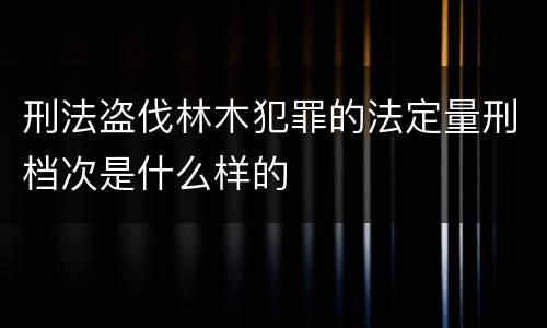 刑法盗伐林木犯罪的法定量刑档次是什么样的