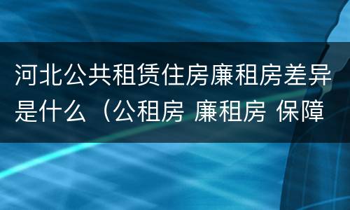 河北公共租赁住房廉租房差异是什么（公租房 廉租房 保障性住房区别）