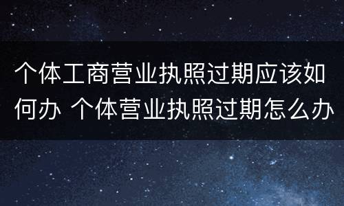个体工商营业执照过期应该如何办 个体营业执照过期怎么办