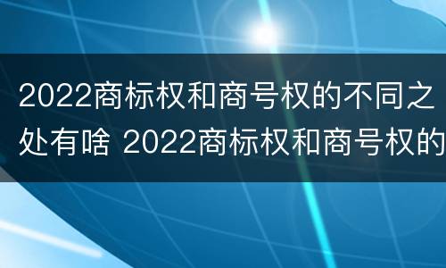 2022商标权和商号权的不同之处有啥 2022商标权和商号权的不同之处有啥意义