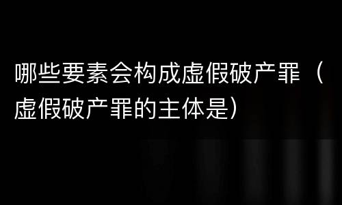 哪些要素会构成虚假破产罪（虚假破产罪的主体是）