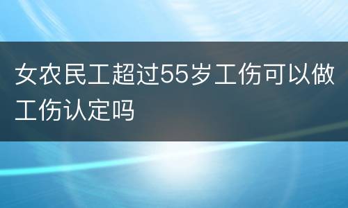 女农民工超过55岁工伤可以做工伤认定吗