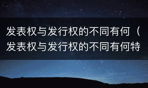发表权与发行权的不同有何（发表权与发行权的不同有何特点）