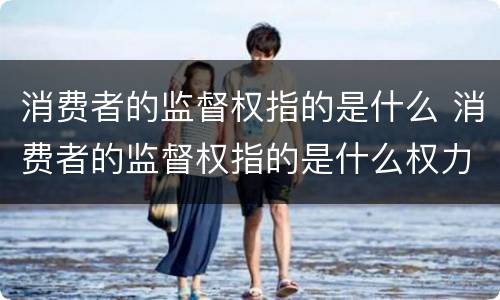 消费者的监督权指的是什么 消费者的监督权指的是什么权力