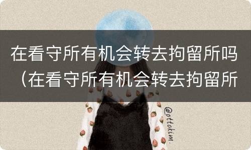 在看守所有机会转去拘留所吗（在看守所有机会转去拘留所吗怎么办）