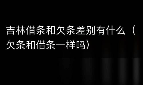 吉林借条和欠条差别有什么（欠条和借条一样吗）